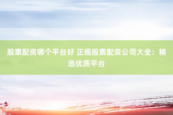 股票配资哪个平台好 正规股票配资公司大全：精选优质平台