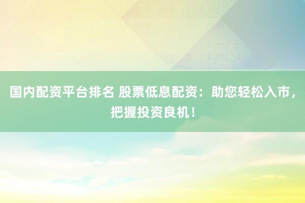 国内配资平台排名 股票低息配资：助您轻松入市，把握投资良机！