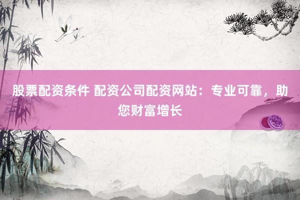 股票配资条件 配资公司配资网站：专业可靠，助您财富增长