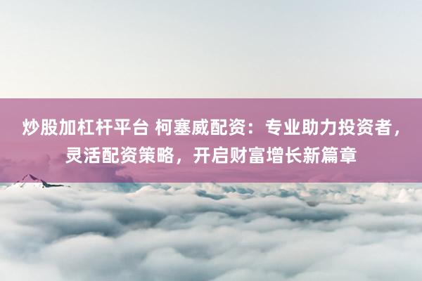 炒股加杠杆平台 柯塞威配资:专业助力投资者,灵活配资策略,开启财富增长新篇章