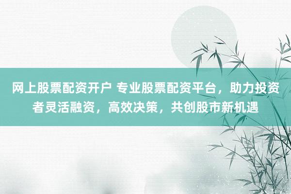 网上股票配资开户 专业股票配资平台，助力投资者灵活融资，高效决策，共创股市新机遇