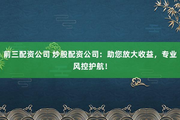 前三配资公司 炒股配资公司：助您放大收益，专业风控护航！