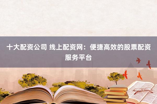 十大配资公司 线上配资网:便捷高效的股票配资服务平台