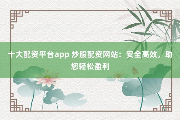 十大配资平台app 炒股配资网站：安全高效，助您轻松盈利
