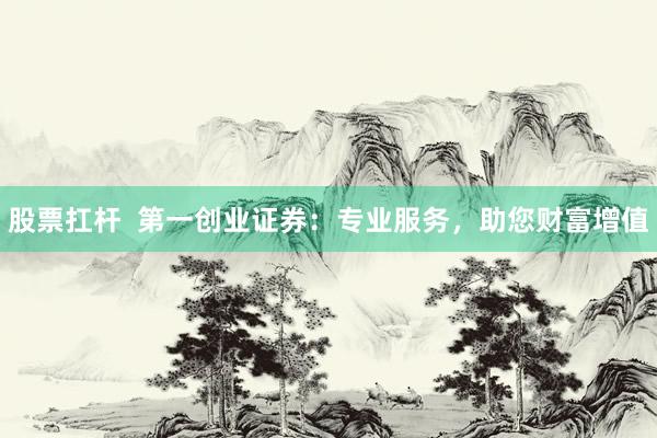 股票扛杆  第一创业证券：专业服务，助您财富增值