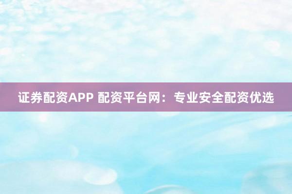 证券配资APP 配资平台网：专业安全配资优选